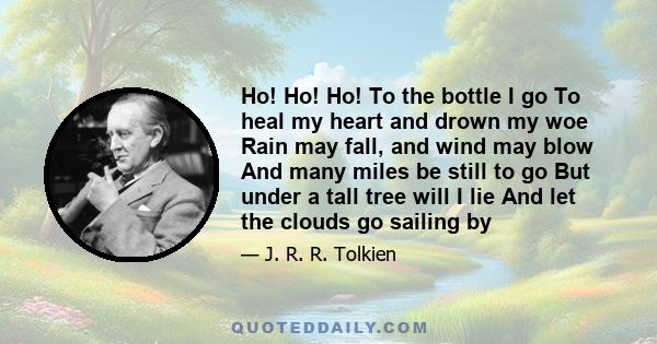 Ho! Ho! Ho! To the bottle I go To heal my heart and drown my woe Rain may fall, and wind may blow And many miles be still to go But under a tall tree will I lie And let the clouds go sailing by