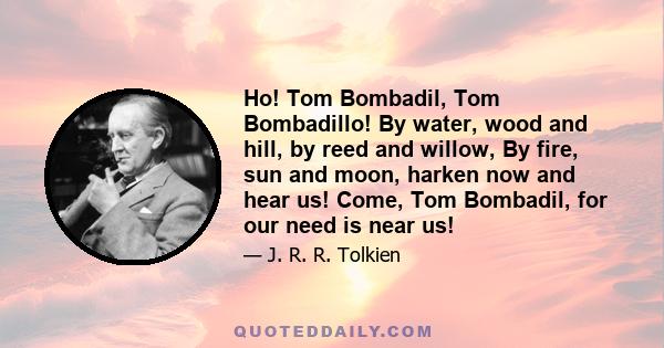 Ho! Tom Bombadil, Tom Bombadillo! By water, wood and hill, by reed and willow, By fire, sun and moon, harken now and hear us! Come, Tom Bombadil, for our need is near us!