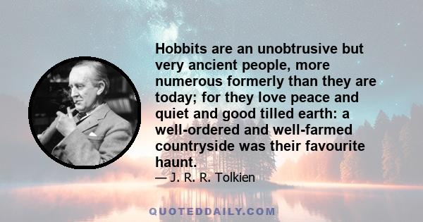 Hobbits are an unobtrusive but very ancient people, more numerous formerly than they are today; for they love peace and quiet and good tilled earth: a well-ordered and well-farmed countryside was their favourite haunt.