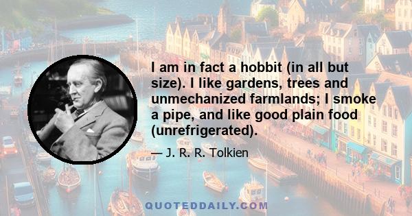 I am in fact a Hobbit in all but size. I like gardens, trees, and unmechanized farmlands; I smoke a pipe, and like good plain food (unrefrigerated), but detest French cooking; I like, and even dare to wear in these dull 