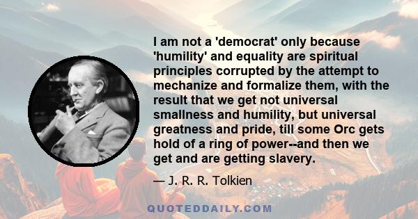 I am not a 'democrat' only because 'humility' and equality are spiritual principles corrupted by the attempt to mechanize and formalize them, with the result that we get not universal smallness and humility, but