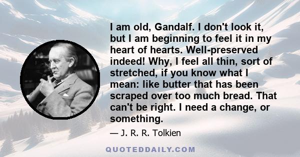 I am old, Gandalf. I don't look it, but I am beginning to feel it in my heart of hearts. Well-preserved indeed! Why, I feel all thin, sort of stretched, if you know what I mean: like butter that has been scraped over