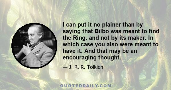 I can put it no plainer than by saying that Bilbo was meant to find the Ring, and not by its maker. In which case you also were meant to have it. And that may be an encouraging thought.