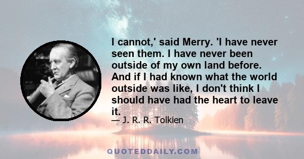 I cannot,' said Merry. 'I have never seen them. I have never been outside of my own land before. And if I had known what the world outside was like, I don't think I should have had the heart to leave it.