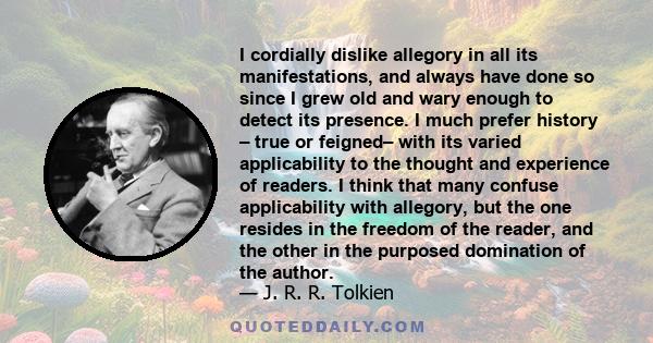 I cordially dislike allegory in all its manifestations, and always have done so since I grew old and wary enough to detect its presence. I much prefer history – true or feigned– with its varied applicability to the