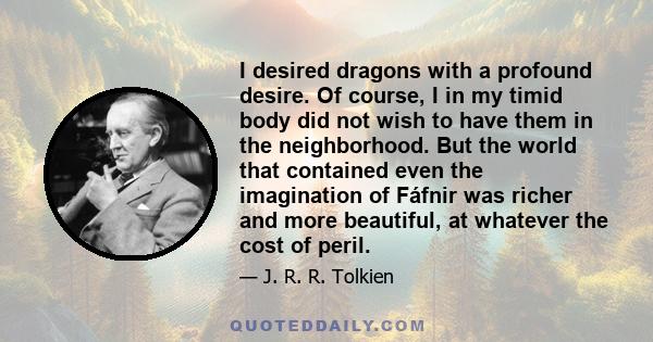 I desired dragons with a profound desire. Of course, I in my timid body did not wish to have them in the neighborhood. But the world that contained even the imagination of Fáfnir was richer and more beautiful, at