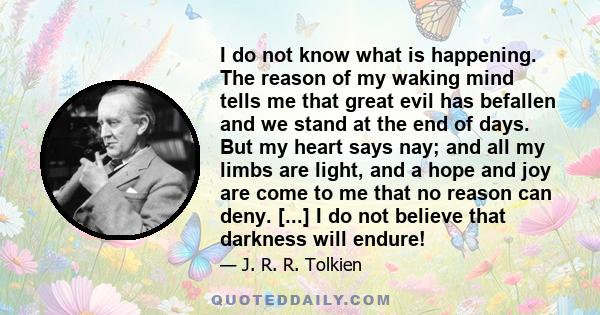 I do not know what is happening. The reason of my waking mind tells me that great evil has befallen and we stand at the end of days. But my heart says nay; and all my limbs are light, and a hope and joy are come to me