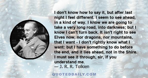 I don't know how to say it, but after last night I feel different. I seem to see ahead, in a kind of way. I know we are going to take a very long road, into darkness; but I know I can't turn back. It isn't right to see