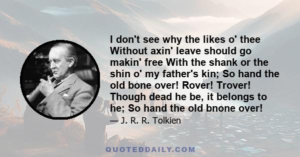 I don't see why the likes o' thee Without axin' leave should go makin' free With the shank or the shin o' my father's kin; So hand the old bone over! Rover! Trover! Though dead he be, it belongs to he; So hand the old