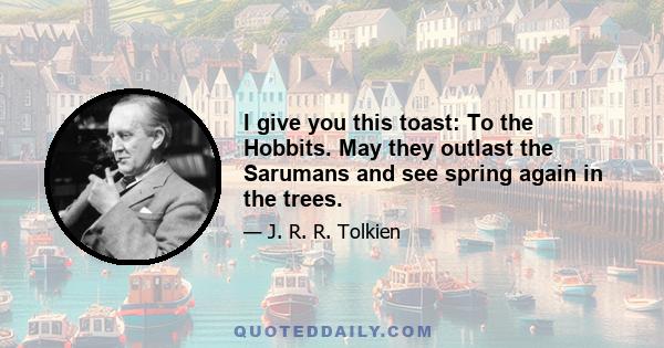 I give you this toast: To the Hobbits. May they outlast the Sarumans and see spring again in the trees.