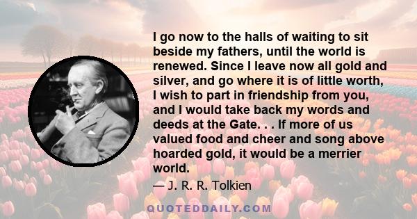 I go now to the halls of waiting to sit beside my fathers, until the world is renewed. Since I leave now all gold and silver, and go where it is of little worth, I wish to part in friendship from you, and I would take