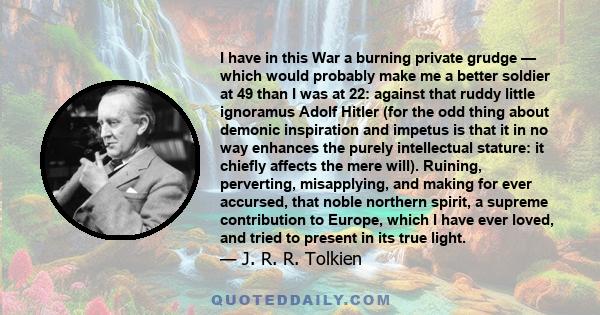 I have in this War a burning private grudge — which would probably make me a better soldier at 49 than I was at 22: against that ruddy little ignoramus Adolf Hitler (for the odd thing about demonic inspiration and