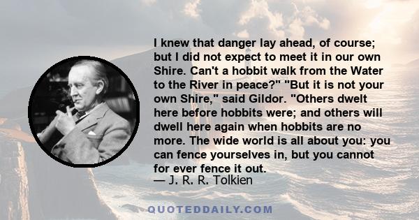 I knew that danger lay ahead, of course; but I did not expect to meet it in our own Shire. Can't a hobbit walk from the Water to the River in peace? But it is not your own Shire, said Gildor. Others dwelt here before