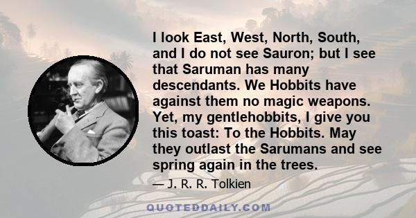 I look East, West, North, South, and I do not see Sauron; but I see that Saruman has many descendants. We Hobbits have against them no magic weapons. Yet, my gentlehobbits, I give you this toast: To the Hobbits. May