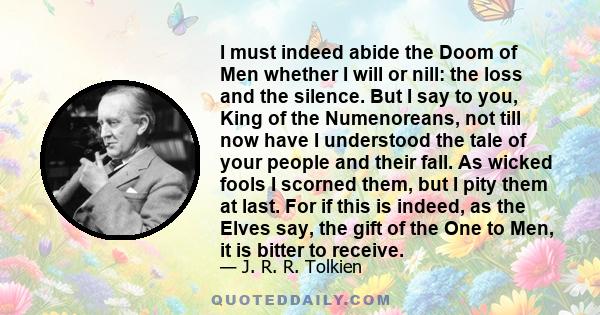 I must indeed abide the Doom of Men whether I will or nill: the loss and the silence. But I say to you, King of the Numenoreans, not till now have I understood the tale of your people and their fall. As wicked fools I