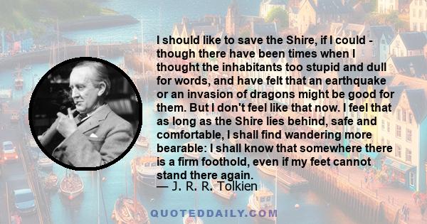 I should like to save the Shire, if I could - though there have been times when I thought the inhabitants too stupid and dull for words, and have felt that an earthquake or an invasion of dragons might be good for them. 