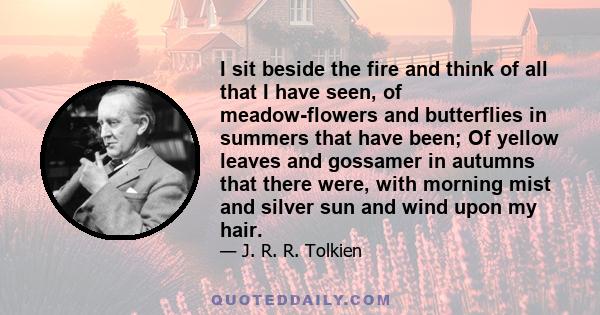 I sit beside the fire and think of all that I have seen, of meadow-flowers and butterflies in summers that have been; Of yellow leaves and gossamer in autumns that there were, with morning mist and silver sun and wind