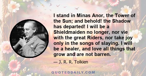 I stand in Minas Anor, the Tower of the Sun; and behold! the Shadow has departed! I will be a Shieldmaiden no longer, nor vie with the great Riders, nor take joy only in the songs of slaying. I will be a healer, and