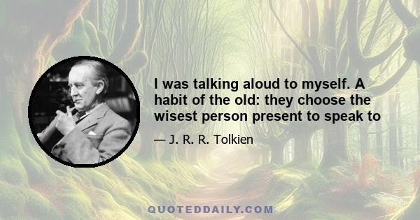 I was talking aloud to myself. A habit of the old: they choose the wisest person present to speak to