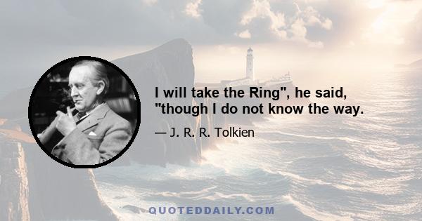 I will take the Ring, he said, though I do not know the way.