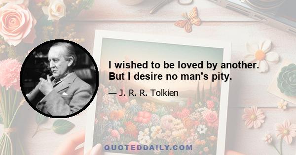 I wished to be loved by another. But I desire no man's pity.