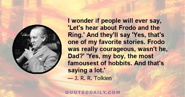 I wonder if people will ever say, 'Let's hear about Frodo and the Ring.' And they'll say 'Yes, that's one of my favorite stories. Frodo was really courageous, wasn't he, Dad?' 'Yes, my boy, the most famousest of