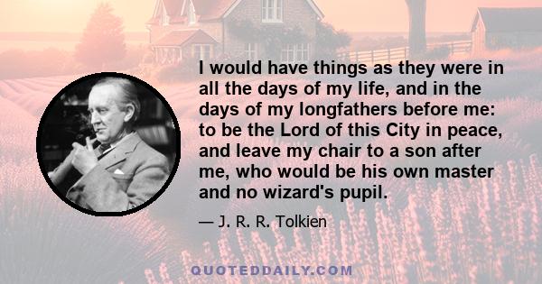 I would have things as they were in all the days of my life, and in the days of my longfathers before me: to be the Lord of this City in peace, and leave my chair to a son after me, who would be his own master and no