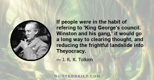 If people were in the habit of refering to 'King George's council, Winston and his gang,' it would go a long way to clearing thought, and reducing the frightful landslide into Theyocracy.