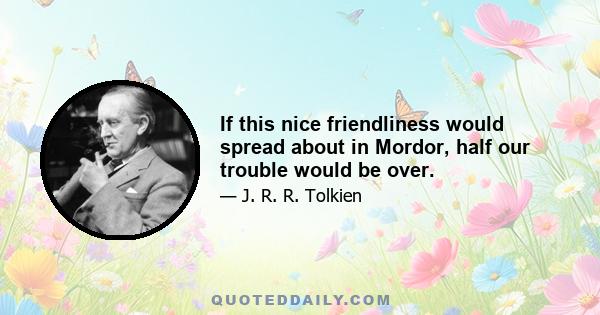 If this nice friendliness would spread about in Mordor, half our trouble would be over.