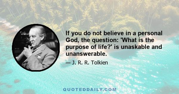 If you do not believe in a personal God, the question: 'What is the purpose of life?' is unaskable and unanswerable.