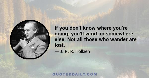 If you don't know where you're going, you'll wind up somewhere else. Not all those who wander are lost.