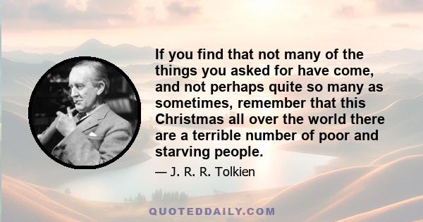 If you find that not many of the things you asked for have come, and not perhaps quite so many as sometimes, remember that this Christmas all over the world there are a terrible number of poor and starving people.