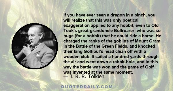 If you have ever seen a dragon in a pinch, you will realize that this was only poetical exaggeration applied to any hobbit, even to Old Took's great-granduncle Bullroarer, who was so huge (for a hobbit) that he could