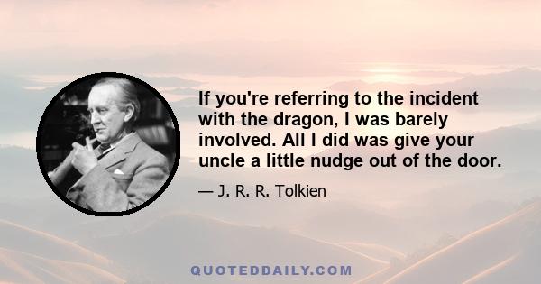 If you're referring to the incident with the dragon, I was barely involved. All I did was give your uncle a little nudge out of the door.