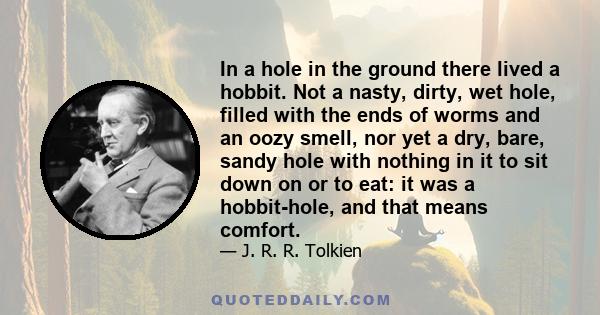 In a hole in the ground there lived a hobbit. Not a nasty, dirty, wet hole, filled with the ends of worms and an oozy smell, nor yet a dry, bare, sandy hole with nothing in it to sit down on or to eat: it was a