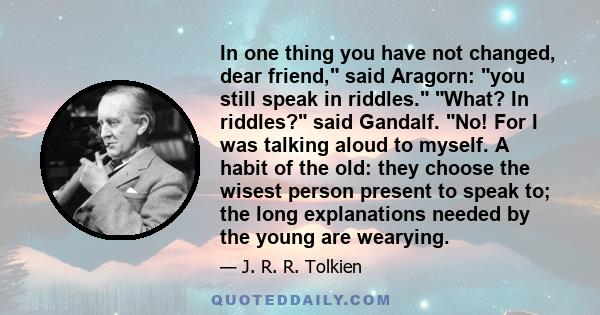 In one thing you have not changed, dear friend, said Aragorn: you still speak in riddles. What? In riddles? said Gandalf. No! For I was talking aloud to myself. A habit of the old: they choose the wisest person present