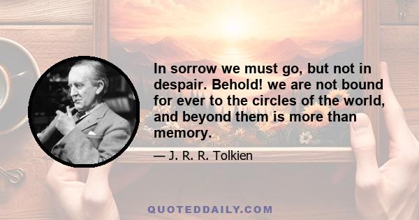 In sorrow we must go, but not in despair. Behold! we are not bound for ever to the circles of the world, and beyond them is more than memory.