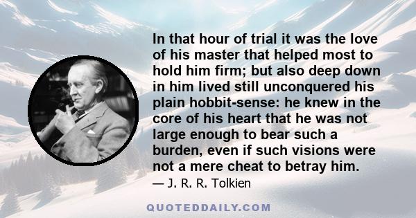 In that hour of trial it was the love of his master that helped most to hold him firm; but also deep down in him lived still unconquered his plain hobbit-sense: he knew in the core of his heart that he was not large