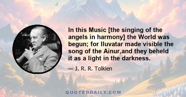 In this Music [the singing of the angels in harmony] the World was begun; for Iluvatar made visible the song of the Ainur,and they beheld it as a light in the darkness.