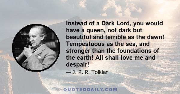 Instead of a Dark Lord, you would have a queen, not dark but beautiful and terrible as the dawn! Tempestuous as the sea, and stronger than the foundations of the earth! All shall love me and despair!