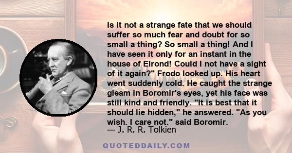 Is it not a strange fate that we should suffer so much fear and doubt for so small a thing? So small a thing! And I have seen it only for an instant in the house of Elrond! Could I not have a sight of it again? Frodo