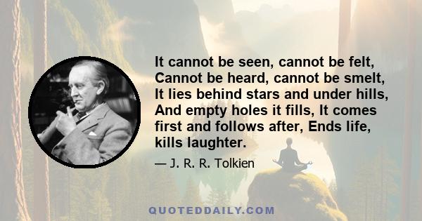 It cannot be seen, cannot be felt, Cannot be heard, cannot be smelt, It lies behind stars and under hills, And empty holes it fills, It comes first and follows after, Ends life, kills laughter.