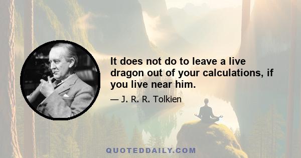 It does not do to leave a live dragon out of your calculations, if you live near him.