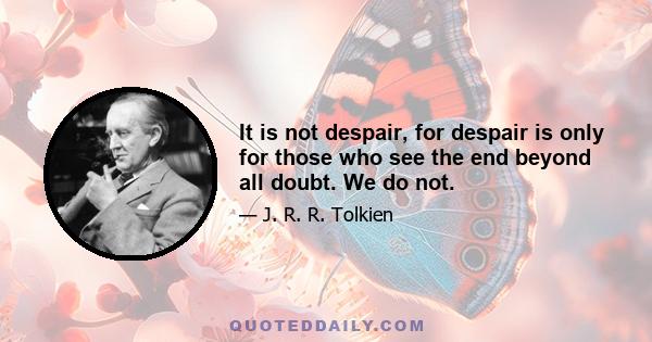 It is not despair, for despair is only for those who see the end beyond all doubt. We do not.