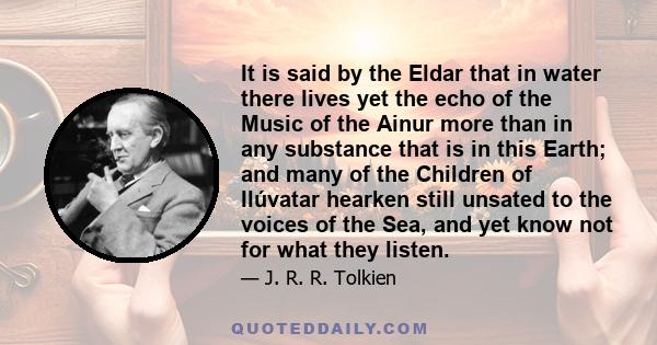 It is said by the Eldar that in water there lives yet the echo of the Music of the Ainur more than in any substance that is in this Earth; and many of the Children of Ilúvatar hearken still unsated to the voices of the