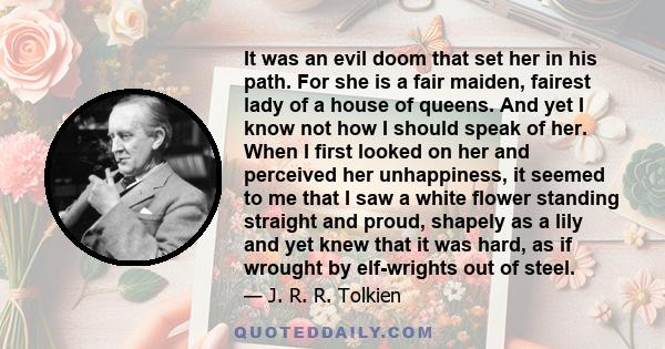 It was an evil doom that set her in his path. For she is a fair maiden, fairest lady of a house of queens. And yet I know not how I should speak of her. When I first looked on her and perceived her unhappiness, it