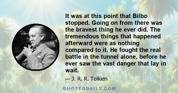 It was at this point that Bilbo stopped. Going on from there was the bravest thing he ever did. The tremendous things that happened afterward were as nothing compared to it. He fought the real battle in the tunnel