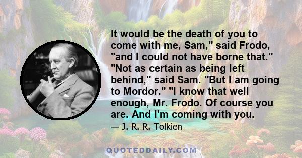 It would be the death of you to come with me, Sam, said Frodo, and I could not have borne that. Not as certain as being left behind, said Sam. But I am going to Mordor. I know that well enough, Mr. Frodo. Of course you