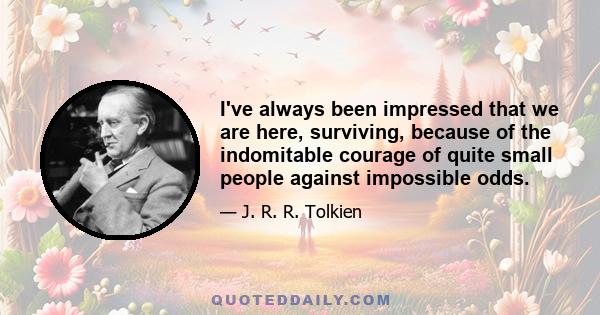 I've always been impressed that we are here, surviving, because of the indomitable courage of quite small people against impossible odds.