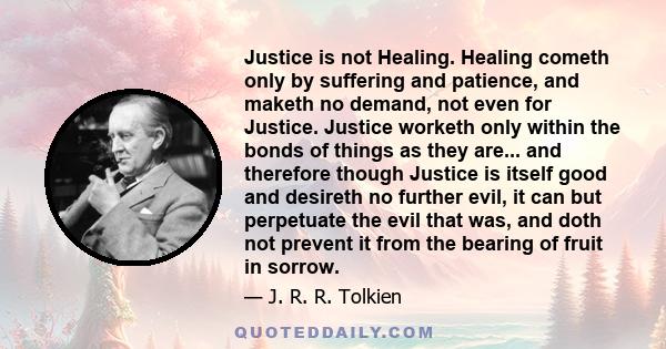 Justice is not Healing. Healing cometh only by suffering and patience, and maketh no demand, not even for Justice. Justice worketh only within the bonds of things as they are... and therefore though Justice is itself